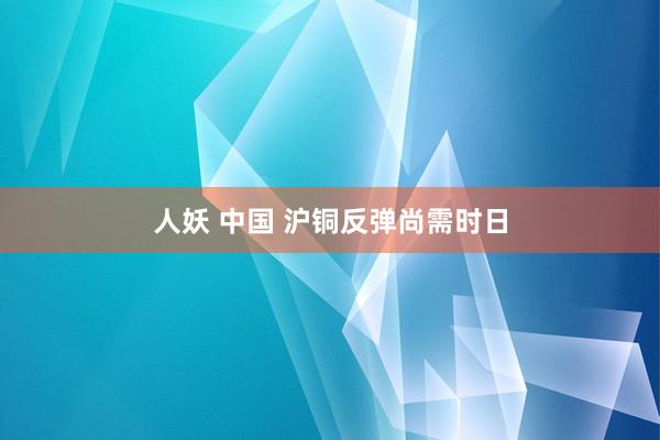 人妖 中国 沪铜反弹尚需时日