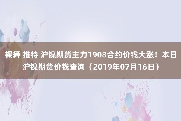 裸舞 推特 沪镍期货主力1908合约价钱大涨！本日沪镍期货价钱查询（2019年07月16日）