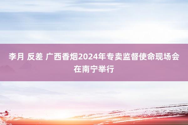 李月 反差 广西香烟2024年专卖监督使命现场会在南宁举行