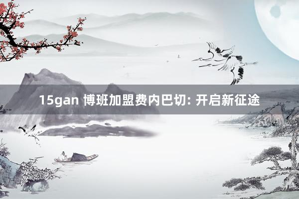 15gan 博班加盟费内巴切: 开启新征途