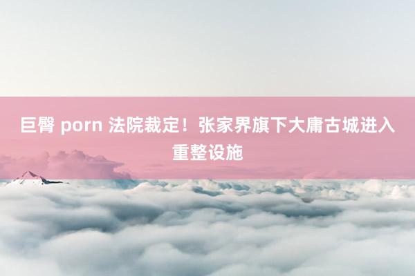 巨臀 porn 法院裁定！张家界旗下大庸古城进入重整设施