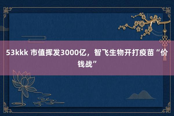 53kkk 市值挥发3000亿，智飞生物开打疫苗“价钱战”