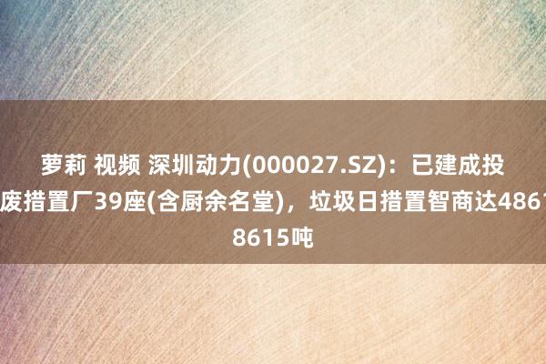 萝莉 视频 深圳动力(000027.SZ)：已建成投产固废措置厂39座(含厨余名堂)，垃圾日措置智商达48615吨