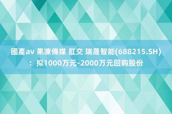 國產av 果凍傳媒 肛交 瑞晟智能(688215.SH)：拟1000万元-2000万元回购股份