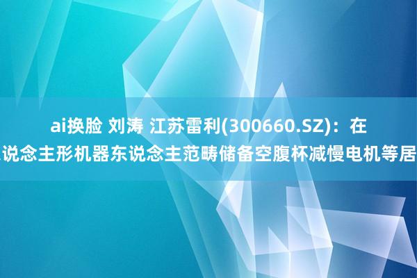 ai换脸 刘涛 江苏雷利(300660.SZ)：在东说念主形机器东说念主范畴储备空腹杯减慢电机等居品