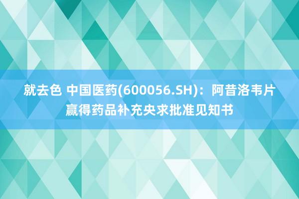 就去色 中国医药(600056.SH)：阿昔洛韦片赢得药品补充央求批准见知书