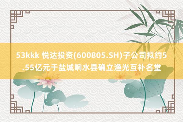 53kkk 悦达投资(600805.SH)子公司拟约5.55亿元于盐城响水县确立渔光互补名堂