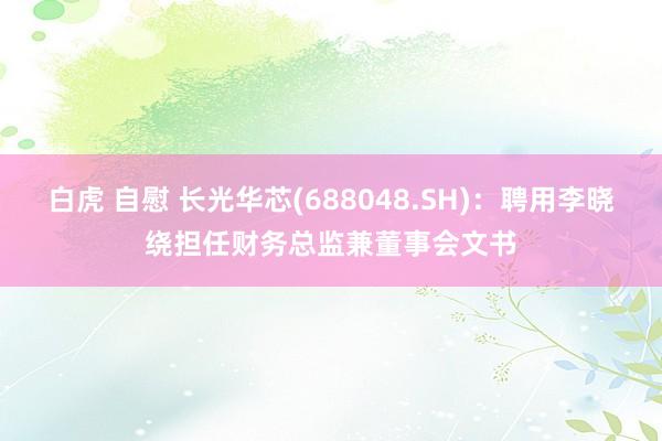 白虎 自慰 长光华芯(688048.SH)：聘用李晓绕担任财务总监兼董事会文书