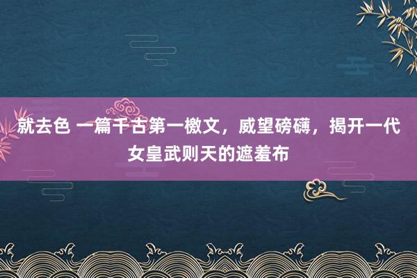 就去色 一篇千古第一檄文，威望磅礴，揭开一代女皇武则天的遮羞布