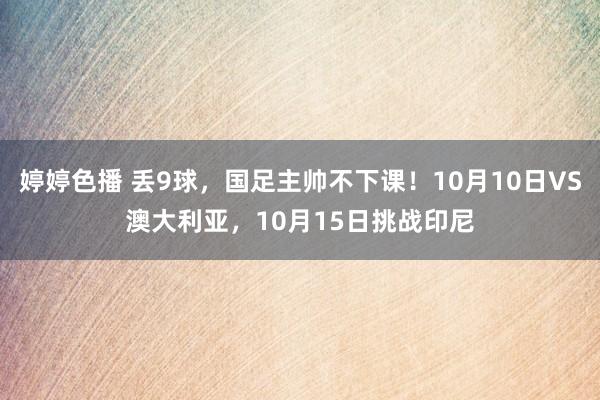 婷婷色播 丢9球，国足主帅不下课！10月10日VS澳大利亚，10月15日挑战印尼