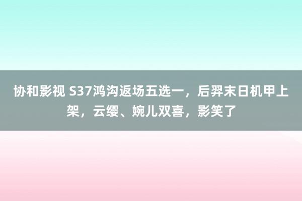 协和影视 S37鸿沟返场五选一，后羿末日机甲上架，云缨、婉儿双喜，影笑了