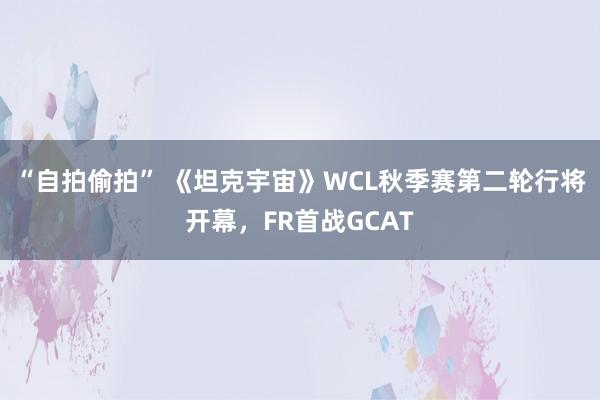 “自拍偷拍” 《坦克宇宙》WCL秋季赛第二轮行将开幕，FR首战GCAT