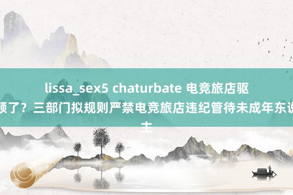 lissa_sex5 chaturbate 电竞旅店驱动整顿了？三部门拟规则严禁电竞旅店违纪管待未成年东说念主