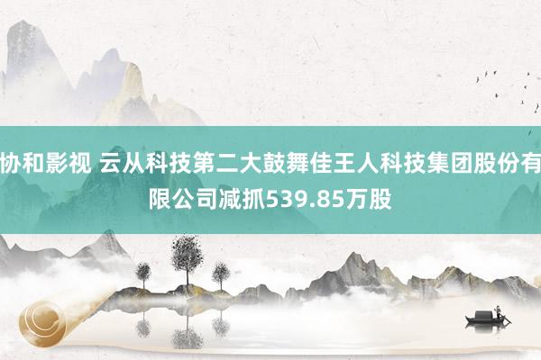 协和影视 云从科技第二大鼓舞佳王人科技集团股份有限公司减抓539.85万股