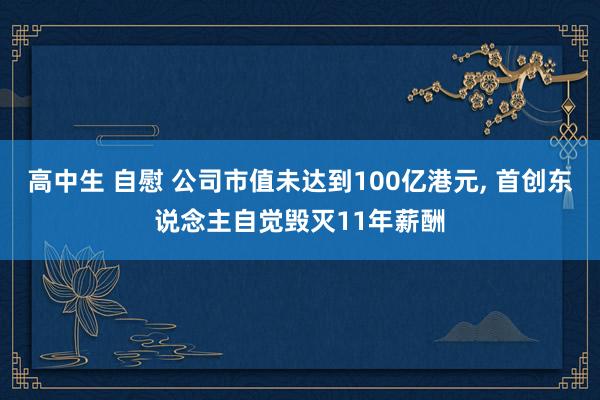 高中生 自慰 公司市值未达到100亿港元， 首创东说念主自觉毁灭11年薪酬