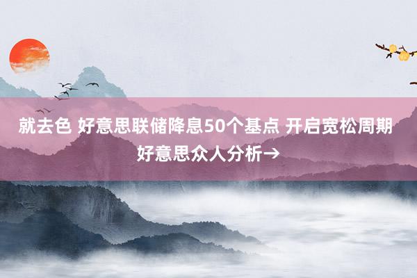 就去色 好意思联储降息50个基点 开启宽松周期 好意思众人分析→