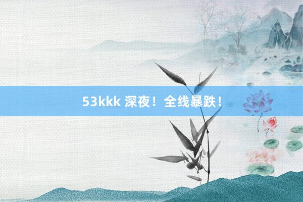 53kkk 深夜！全线暴跌！