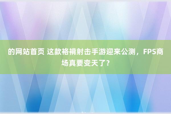 的网站首页 这款袼褙射击手游迎来公测，FPS商场真要变天了？