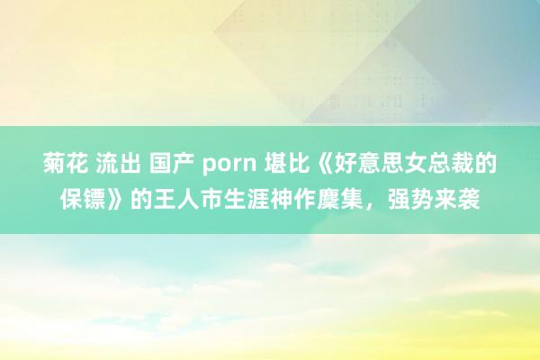 菊花 流出 国产 porn 堪比《好意思女总裁的保镖》的王人市生涯神作麇集，强势来袭