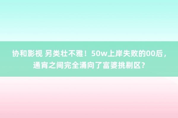 协和影视 另类壮不雅！50w上岸失败的00后，通宵之间完全涌向了富婆挑剔区？