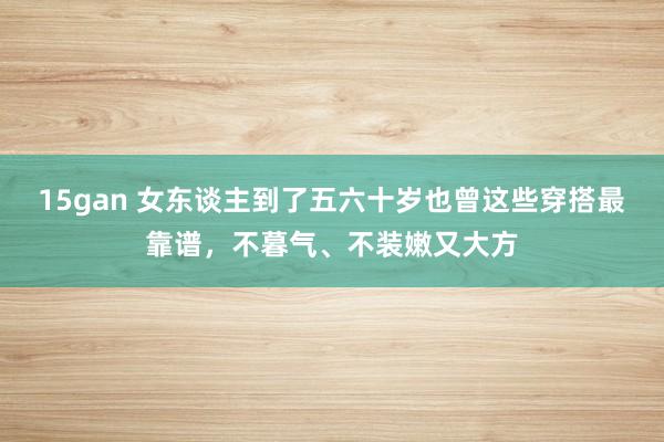 15gan 女东谈主到了五六十岁也曾这些穿搭最靠谱，不暮气、不装嫩又大方