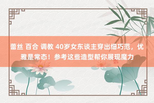 蕾丝 百合 调教 40岁女东谈主穿出细巧范，优雅是常态！参考这些造型帮你展现魔力