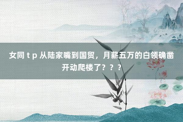 女同 t p 从陆家嘴到国贸，月薪五万的白领确凿开动爬楼了？？？