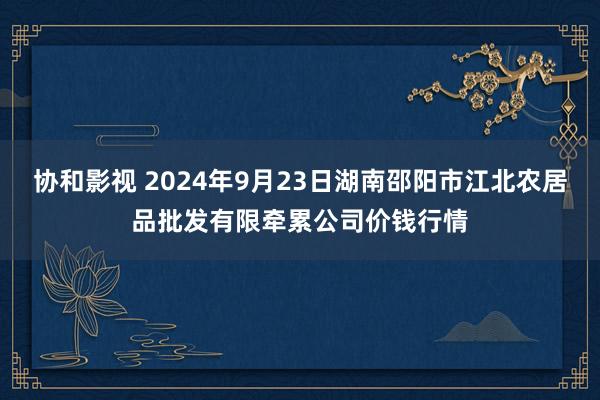 协和影视 2024年9月23日湖南邵阳市江北农居品批发有限牵累公司价钱行情