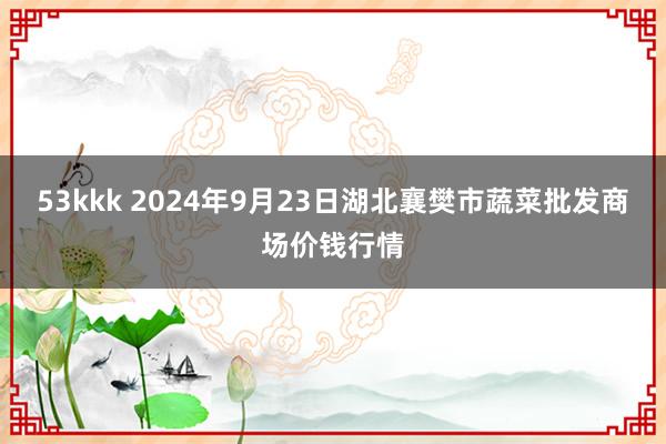 53kkk 2024年9月23日湖北襄樊市蔬菜批发商场价钱行情