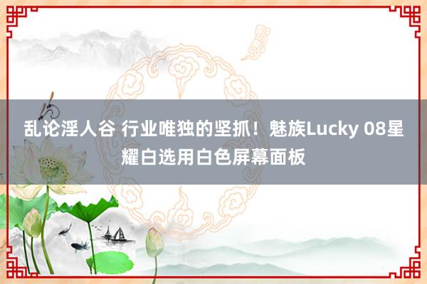 乱论淫人谷 行业唯独的坚抓！魅族Lucky 08星耀白选用白色屏幕面板