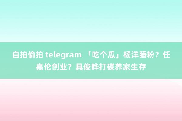 自拍偷拍 telegram 「吃个瓜」杨洋睡粉？任嘉伦创业？具俊晔打碟养家生存