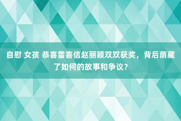 自慰 女孩 恭喜雷喜信赵丽颖双双获奖，背后荫藏了如何的故事和争议？