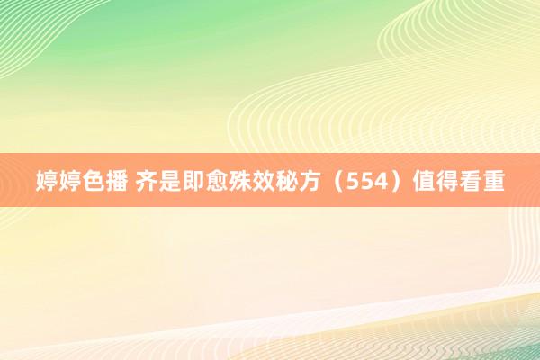 婷婷色播 齐是即愈殊效秘方（554）值得看重