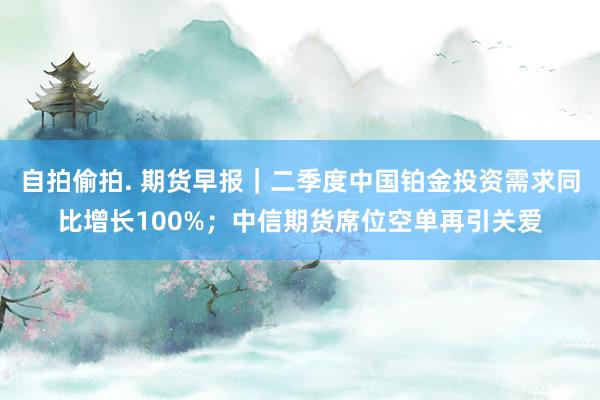 自拍偷拍. 期货早报｜二季度中国铂金投资需求同比增长100%；中信期货席位空单再引关爱