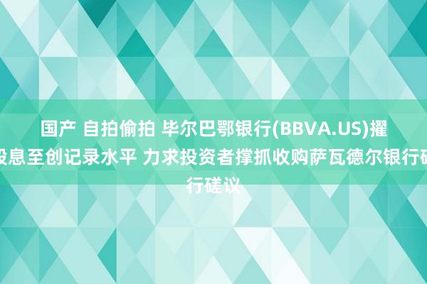 国产 自拍偷拍 毕尔巴鄂银行(BBVA.US)擢升股息至创记录水平 力求投资者撑抓收购萨瓦德尔银行磋议