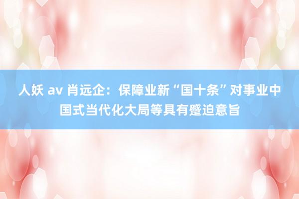 人妖 av 肖远企：保障业新“国十条”对事业中国式当代化大局等具有蹙迫意旨