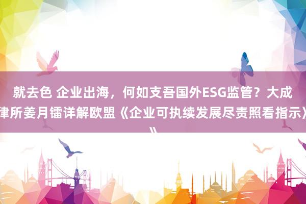 就去色 企业出海，何如支吾国外ESG监管？大成律所姜月镭详解欧盟《企业可执续发展尽责照看指示》