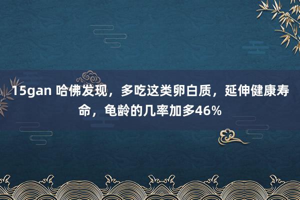 15gan 哈佛发现，多吃这类卵白质，延伸健康寿命，龟龄的几率加多46%