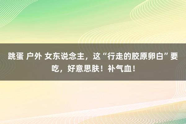 跳蛋 户外 女东说念主，这“行走的胶原卵白”要吃，好意思肤！补气血！