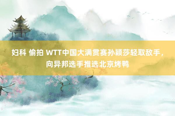 妇科 偷拍 WTT中国大满贯赛孙颖莎轻取敌手，向异邦选手推选北京烤鸭