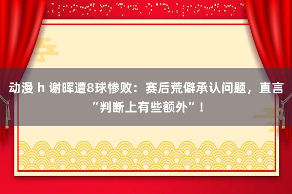 动漫 h 谢晖遭8球惨败：赛后荒僻承认问题，直言“判断上有些额外”！