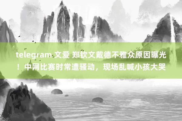 telegram 文爱 郑钦文戴德不雅众原因曝光！中网比赛时常遭骚动，现场乱喊小孩大哭