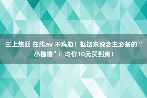 三上悠亚 在线av 不鸡肋！抠搜东说念主必备的“小褴褛”！均价10元买到爽！