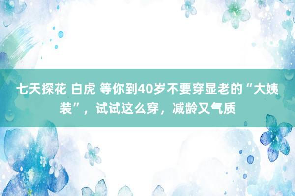 七天探花 白虎 等你到40岁不要穿显老的“大姨装”，试试这么穿，减龄又气质