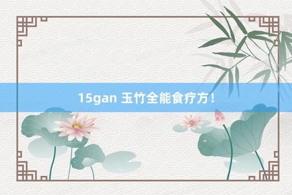 15gan 玉竹全能食疗方！