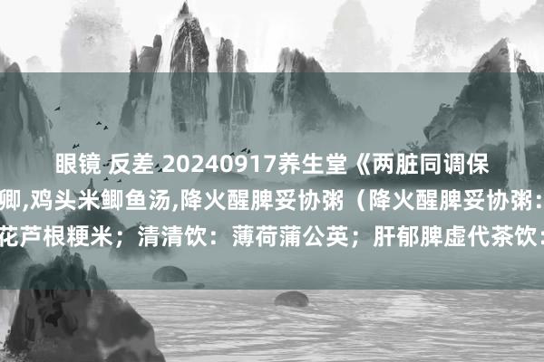 眼镜 反差 20240917养生堂《两脏同调保安康》视频和条记:赵鲁卿，鸡头米鲫鱼汤，降火醒脾妥协粥（降火醒脾妥协粥：菊花芦根粳米；清清饮：薄荷蒲公英；肝郁脾虚代茶饮：香橼佛手陈皮；穴位：章门穴）