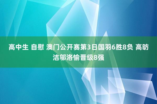 高中生 自慰 澳门公开赛第3日国羽6胜8负 高昉洁邬洛愉晋级8强