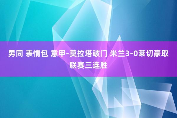 男同 表情包 意甲-莫拉塔破门 米兰3-0莱切豪取联赛三连胜