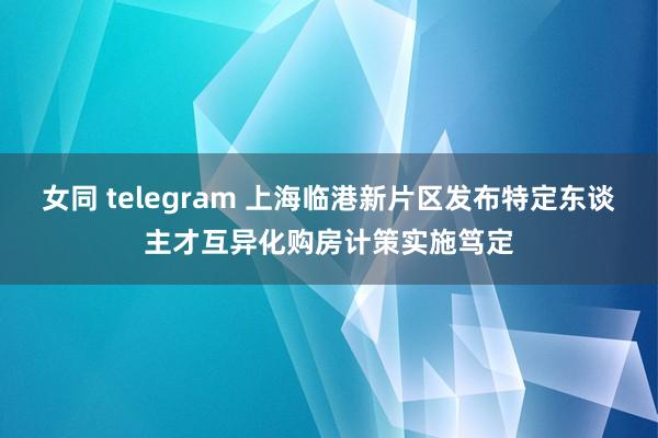 女同 telegram 上海临港新片区发布特定东谈主才互异化购房计策实施笃定