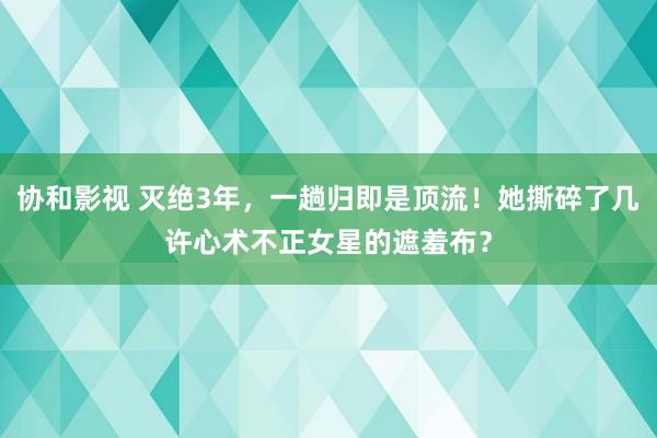 协和影视 灭绝3年，一趟归即是顶流！她撕碎了几许心术不正女星的遮羞布？